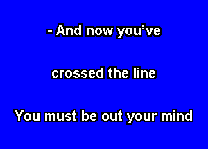 - And now youWe

crossed the line

You must be out your mind