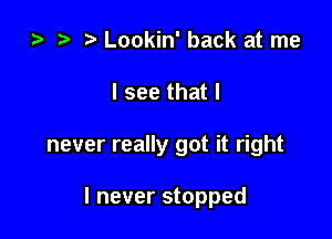 za t) Lookin' back at me

I see that I

never really got it right

I never stopped