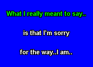 What I really meant to say..

is that Pm sorry

for the way..l am..