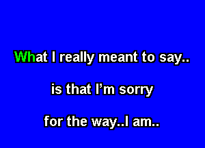What I really meant to say..

is that Pm sorry

for the way..l am..