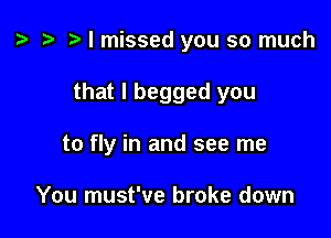 o t- o I missed you so much

that I begged you
to fly in and see me

You must've broke down