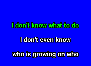 I don't know what to do

I don't even know

who is growing on who