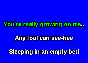 You're really growing on me..

Any fool can see-hee

Sleeping in an empty bed