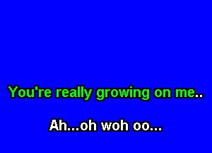 You're really growing on me..

Ah...oh woh oo...