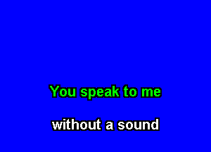 You speak to me

without a sound