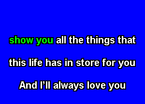 show you all the things that

this life has in store for you

And Pll always love you