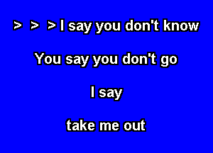 z? z t) I say you don't know

You say you don't go
I say

take me out