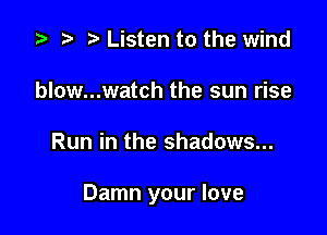 .5 .w. t Listen to the wind
blow...watch the sun rise

Run in the shadows...

Damn your love