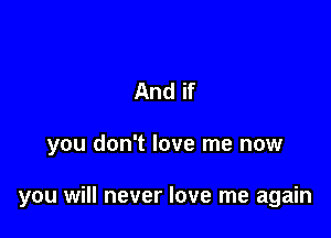And if

you don't love me now

you will never love me again