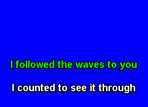 I followed the waves to you

I counted to see it through