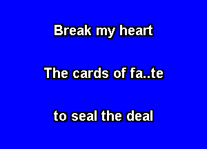 Break my heart

The cards of fa..te

to seal the deal