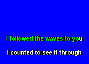 I followed the waves to you

I counted to see it through