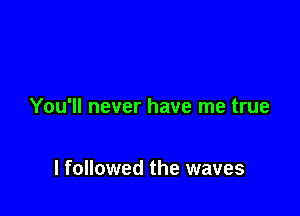 You'll never have me true

I followed the waves