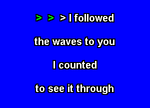 t. 5 I followed
the waves to you

I counted

to see it through