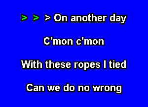 i? p '5' On another day

C'mon c'mon

With these ropes I tied

Can we do no wrong