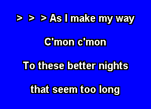 '9 r t As I make my way

C'mon c'mon

To these better nights

that seem too long