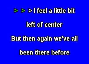 t' t' I feel a little bit

left of center

But then again we've all

been there before