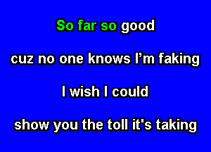 So far so good
cuz no one knows Pm faking

I wish I could

show you the toll it's taking