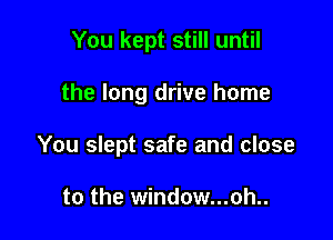 You kept still until

the long drive home

You slept safe and close

to the window...oh..