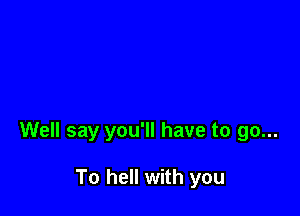 Well say you'll have to go...

To hell with you