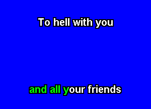 To hell with you

and all your friends