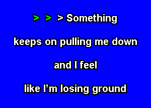 r t' 2. Something
keeps on pulling me down

and I feel

like Pm losing ground