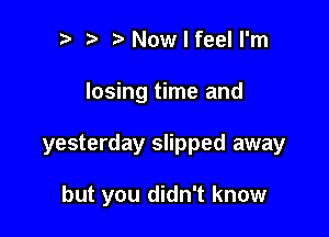 t' NowlfeelI'm

losing time and

yesterday slipped away

but you didn't know