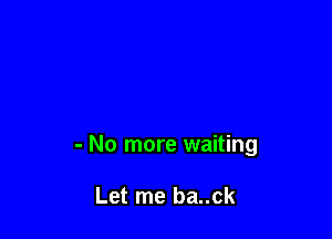 - No more waiting

Let me ba..ck