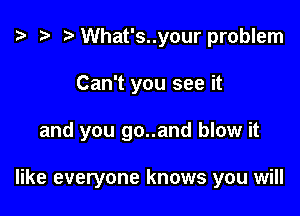 o '9 to What's..your problem
Can't you see it

and you go..and blow it

like everyone knows you will