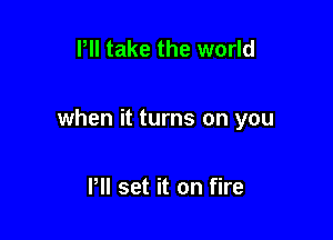 Pll take the world

when it turns on you

P set it on fire