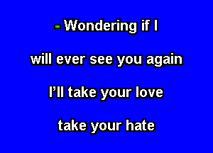 - Wondering if I
will ever see you again

Pll take your love

take your hate