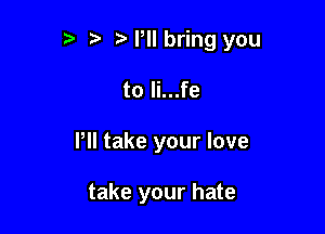 o t. Mollbring you

to li...fe
Pll take your love

take your hate