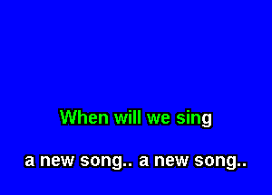 When will we sing

a new song.. a new song..