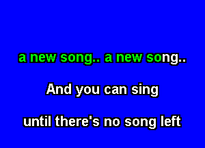 a new song.. a new song..

And you can sing

until there's no song left