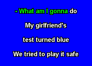 - What am I gonna do
My girlfriend's

test turned blue

We tried to play it safe