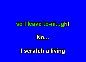 so I leave to-ni...ght

No...

I scratch a living
