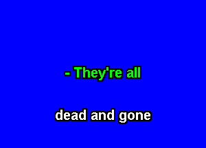 - They're all

dead and gone