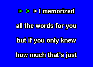 r r' l memorized
all the words for you

but if you only knew

how much that's just