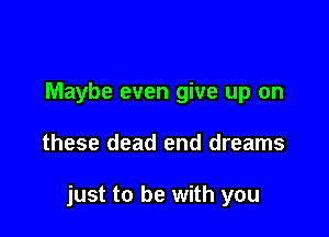 Maybe even give up on

these dead end dreams

just to be with you