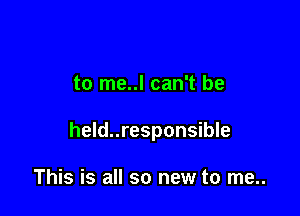 to me..l can't be

held..responsible

This is all so new to me..