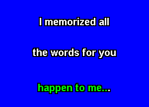 l memorized all

the words for you

happen to me...