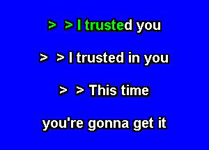 I trusted you

t. I trusted in you

r- tr This time

you're gonna get it