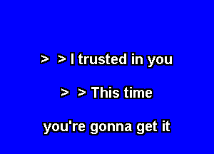 7-. I trusted in you

This time

you're gonna get it