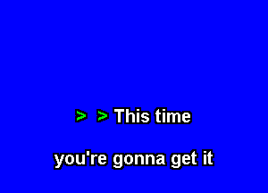 This time

you're gonna get it