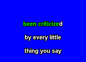 been criticized

by every little

thing you say