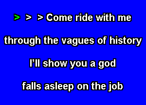 i) t. Come ride with me
through the vagues of history

Pll show you a god

falls asleep on the job