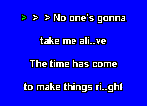 t- t' No one's gonna
take me ali..ve

The time has come

to make things ri..ght