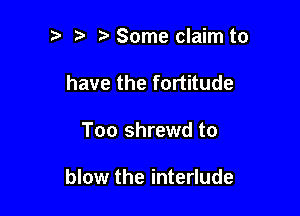 Some claim to
have the fortitude

Too shrewd to

blow the interlude
