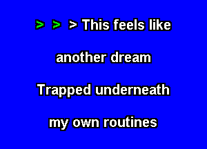 This feels like

another dream

Trapped underneath

my own routines