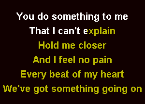 You do something to me
That I can't explain
Hold me closer
And I feel no pain
Every beat of my heart
We've got something going on